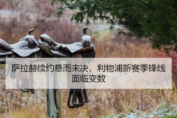 萨拉赫续约悬而未决，利物浦新赛季锋线面临变数