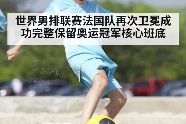 世界男排联赛法国队再次卫冕成功完整保留奥运冠军核心班底