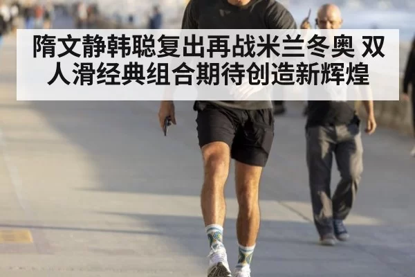 隋文静韩聪复出再战米兰冬奥 双人滑经典组合期待创造新辉煌